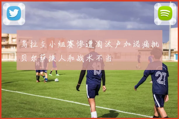 乌拉圭小组赛惨遭淘汰卢加诺痛批贝尔萨换人和战术不当
