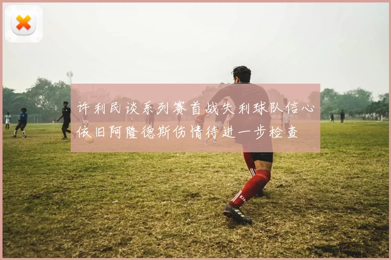 许利民谈系列赛首战失利球队信心依旧阿隆德斯伤情待进一步检查