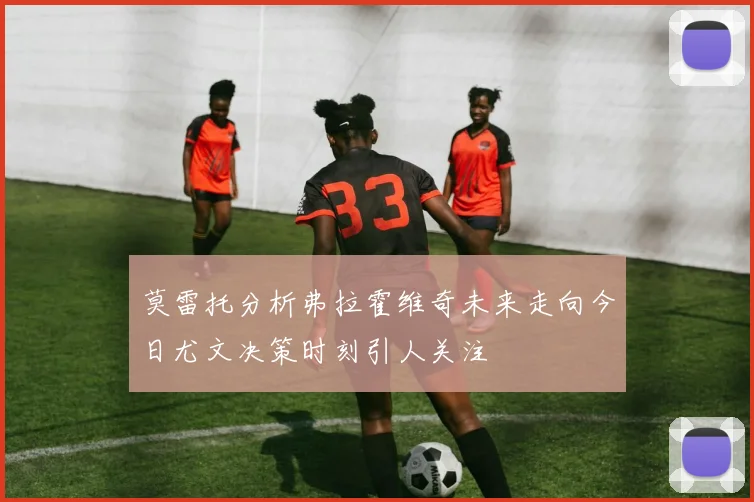 莫雷托分析弗拉霍维奇未来走向今日尤文决策时刻引人关注