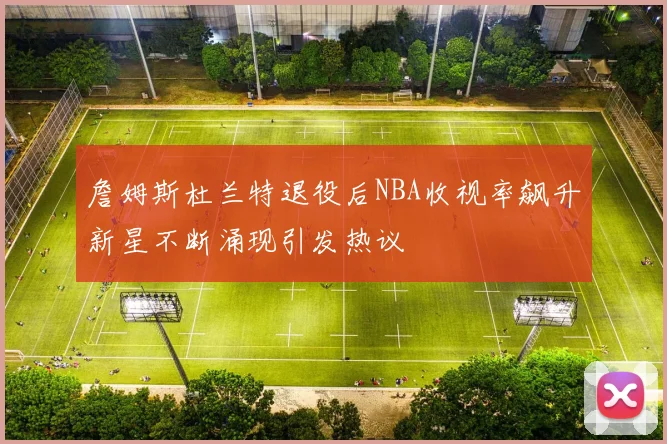 詹姆斯杜兰特退役后NBA收视率飙升新星不断涌现引发热议