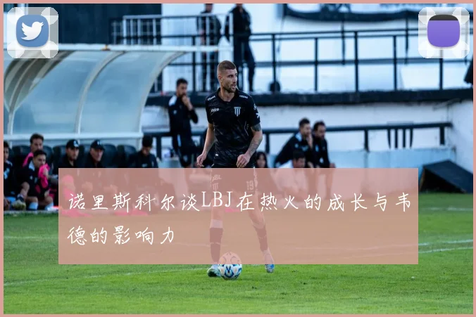 诺里斯科尔谈LBJ在热火的成长与韦德的影响力