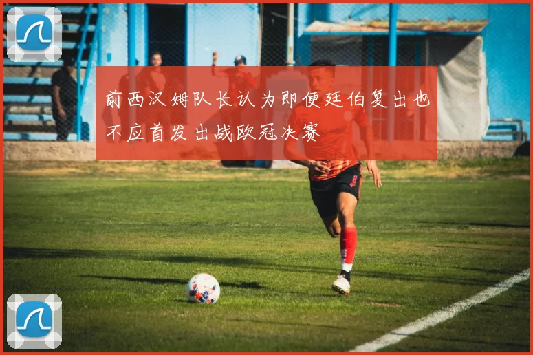 前西汉姆队长认为即便廷伯复出也不应首发出战欧冠决赛
