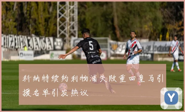 科纳特续约利物浦失败重回皇马引援名单引发热议