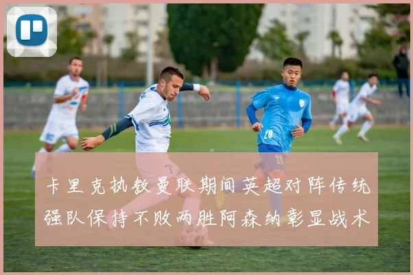 卡里克执教曼联期间英超对阵传统强队保持不败两胜阿森纳彰显战术智慧