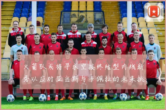 火箭队或将寻求空接终结型内线新秀以应对亚当斯与卡佩拉的未来挑战