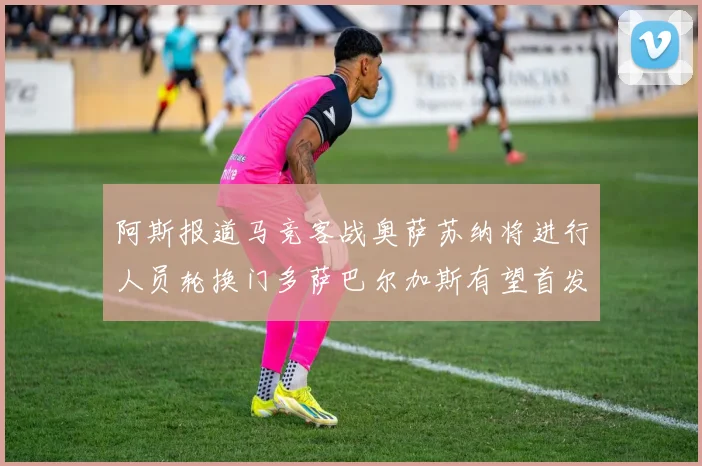阿斯报道马竞客战奥萨苏纳将进行人员轮换门多萨巴尔加斯有望首发出场