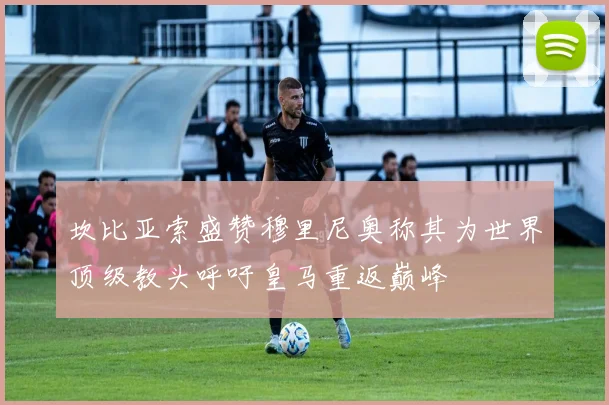 坎比亚索盛赞穆里尼奥称其为世界顶级教头呼吁皇马重返巅峰