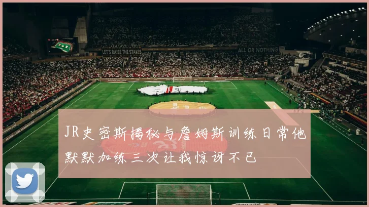 JR史密斯揭秘与詹姆斯训练日常他默默加练三次让我惊讶不已