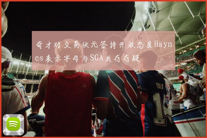 奇才对交易状元签持开放态度Haynes表示字母与SGA共存存疑