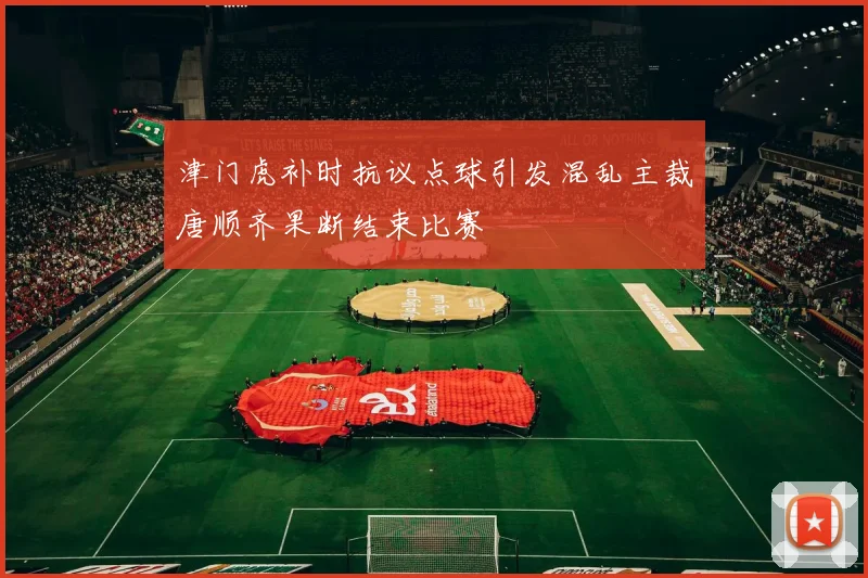 津门虎补时抗议点球引发混乱主裁唐顺齐果断结束比赛