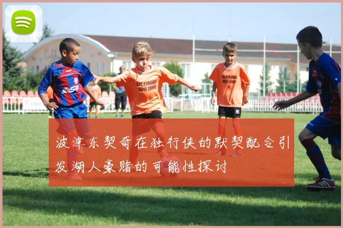 波津东契奇在独行侠的默契配合引发湖人豪赌的可能性探讨